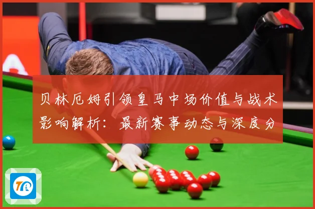 贝林厄姆引领皇马中场价值与战术影响解析：最新赛事动态与深度分析