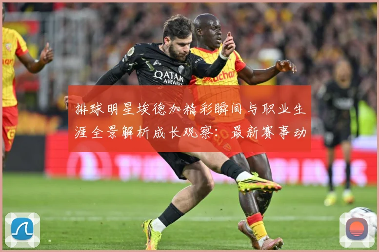 排球明星埃德加精彩瞬间与职业生涯全景解析成长观察：最新赛事动态与深度分析