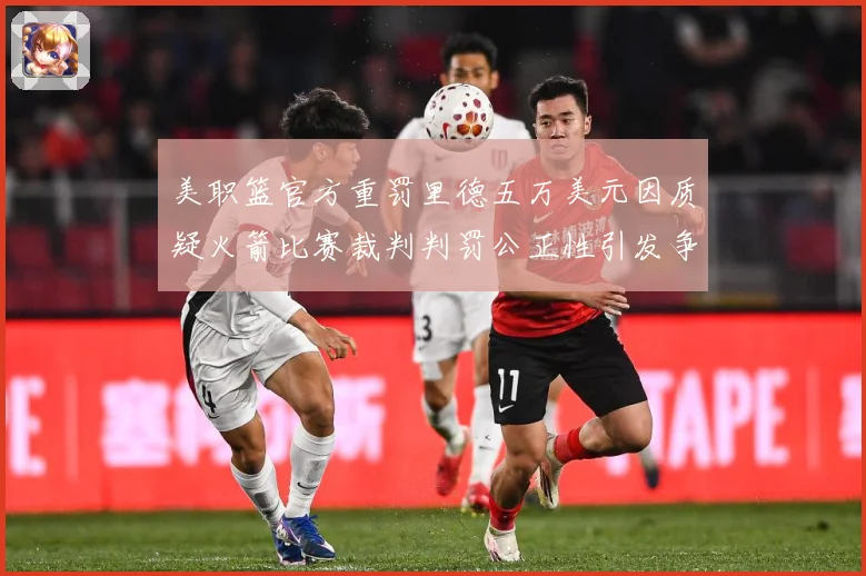 美职篮官方重罚里德五万美元因质疑火箭比赛裁判判罚公正性引发争赛场复盘：最新赛事动态与深度分析