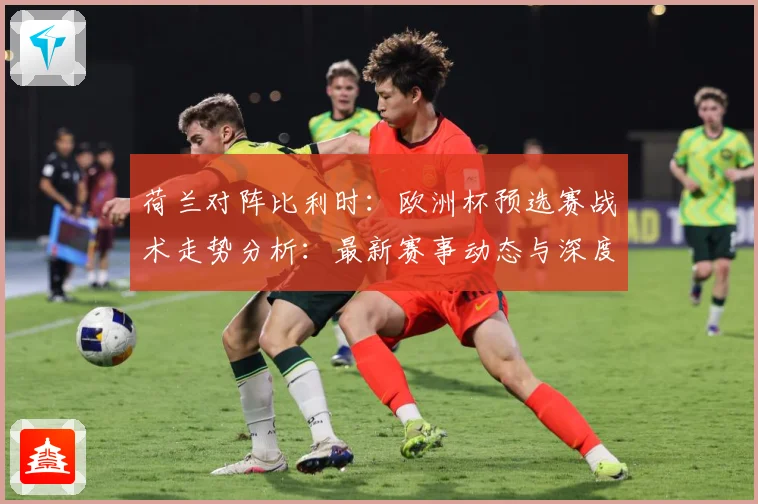 荷兰对阵比利时：欧洲杯预选赛战术走势分析：最新赛事动态与深度分析