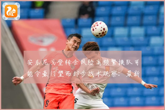 安东尼戈登转会风险高频繁换队可能令豪门望而却步战术观察：最新赛事动态与深度分析