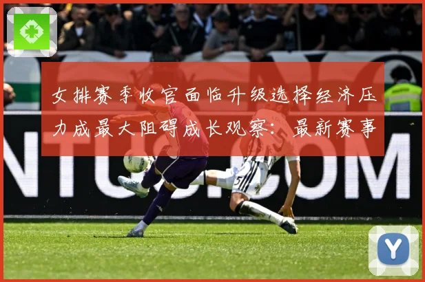 女排赛季收官面临升级选择经济压力成最大阻碍成长观察：最新赛事动态与深度分析