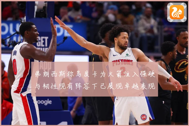 弗朗西斯称乌度卡为火箭注入强硬与韧性现有阵容下已展现卓越表现赛场复盘：最新赛事动态与深度分析