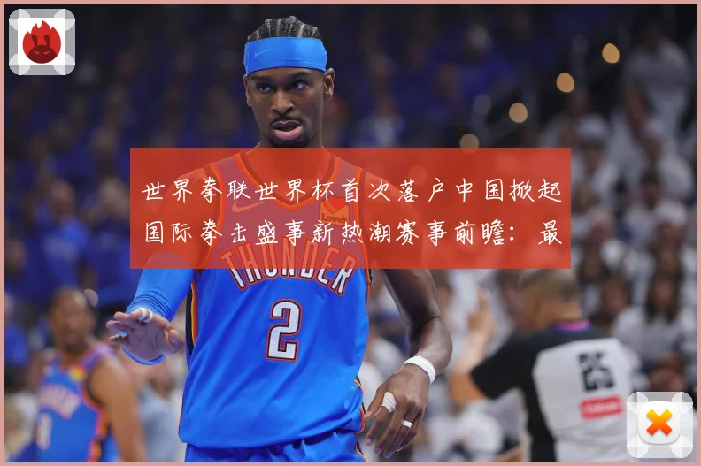 世界拳联世界杯首次落户中国掀起国际拳击盛事新热潮赛事前瞻：最新赛事动态与深度分析