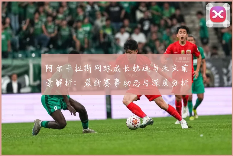 阿尔卡拉斯网球成长轨迹与未来前景解析：最新赛事动态与深度分析