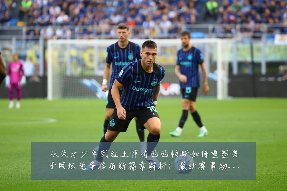 从天才少年到红土悍将西西帕斯如何重塑男子网坛竞争格局新篇章解析:最新赛事动态与深度分析
