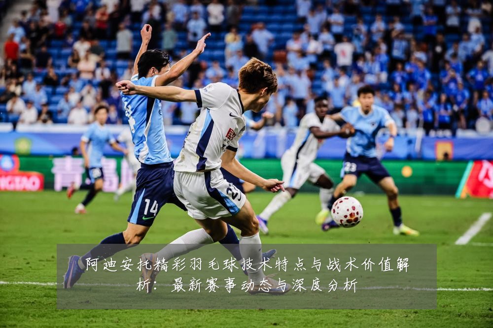 阿迪安托精彩羽毛球技术特点与战术价值解析:最新赛事动态与深度分析