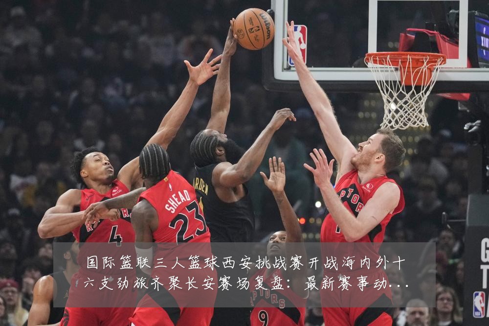 国际篮联三人篮球西安挑战赛开战海内外十六支劲旅齐聚长安赛场复盘:最新赛事动态与深度分析